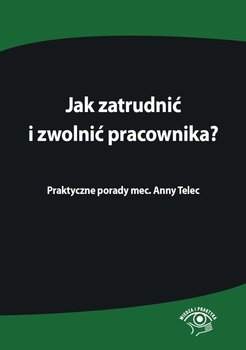 Jak zatrudnić i zwolnić pracownika. Praktyczne porady mec. Anny Telec okładka