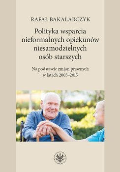 Polityka wsparcia nieformalnych opiekunów niesamodzielnych osób starszych. Na podstawie zmian prawnych w latach 2003-2015 okładka
